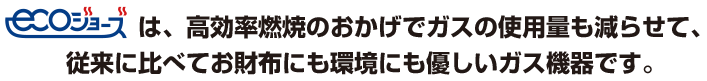 エコジョーズは。高効率燃焼のおかげでガスの使用量も減らせて、従来に比べてお財布にも環境にも優しいガス機器です。