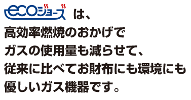 エコジョーズは。高効率燃焼のおかげでガスの使用量も減らせて、従来に比べてお財布にも環境にも優しいガス機器です。